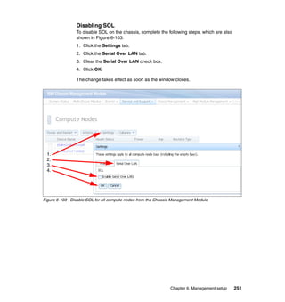 Disabling SOL
To disable SOL on the chassis, complete the following steps, which are also
shown in Figure 6-103:
1. Click the Settings tab.
2. Click the Serial Over LAN tab.
3. Clear the Serial Over LAN check box.
4. Click OK.
The change takes effect as soon as the window closes.

1.
2.
3.
4.

Figure 6-103 Disable SOL for all compute nodes from the Chassis Management Module

Chapter 6. Management setup

251

 