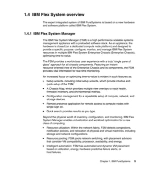 1.4 IBM Flex System overview
The expert integrated system of IBM PureSystems is based on a new hardware
and software platform called IBM Flex System.

1.4.1 IBM Flex System Manager
The IBM Flex System Manager (FSM) is a high performance scalable systems
management appliance with a preloaded software stack. As an appliance, the
hardware is closed (on a dedicated compute node platform) and designed to
provide a specific purpose: configure, monitor, and manage IBM Flex System
resources in multiple IBM Flex System Enterprise Chassis (Enterprise Chassis),
optimizing time-to-value.
The FSM provides a world-class user experience with a truly “single pane of
glass” approach for all chassis components. Featuring an instant
resource-oriented view of the Enterprise Chassis and its components, the FSM
provides vital information for real-time monitoring.
An increased focus on optimizing time-to-value is evident in such features as:
Setup wizards, including initial setup wizards, which provide intuitive and
quick setup of the FSM.
A Chassis Map, which provides multiple view overlays to track health,
firmware inventory, and environmental metrics.
Configuration management for a repeatable setup of compute, network, and
storage devices.
Remote presence application for remote access to compute nodes with
single sign-on.
Quick search provides results as you type.
Beyond the physical world of inventory, configuration, and monitoring, IBM Flex
System Manager enables virtualization and workload optimization for a new
class of computing:
Resource utilization: Within the network fabric, FSM detects congestions,
notification policies, and relocation of physical and virtual machines, including
storage and network configurations.
Resource pooling: FSM pools network switching, with placement advisors
that consider VM compatibility, processor, availability, and energy.
Intelligent automation: FSM has automated and dynamic VM placement
based on utilization, energy, hardware predictive failure alerts, or
host failures.

Chapter 1. IBM PureSystems

9

 