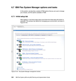 6.7 IBM Flex System Manager options and tasks
In this section, we describe a subset of FSM options that you can use to manage
your chassis, and the options available in FSM.

6.7.1 Initial setup tab
After logging in, the Home page opens and shows the Initial setup tab (which is
selected). This window has options for managing your environment, as shown in
Figure 6-104.

Figure 6-104 Flex System Manager management window

252

IBM Flex System p260 and p460 Planning and Implementation Guide

 
