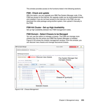 This window provides access to the functions listed in the following sections.

FSM - Check and update
With this option, you can upgrade your IBM Flex System Manager code. If the
FSM has access to the Internet, the upgrade codes can be downloaded directly
and installed. If you do not have access to the Internet in the FSM, you can
download the code package using another system, then upload it manually to
the FSM.

FSM HA Cluster - Set up High Availability
Set up high availability between two FSM management nodes.

FSM Domain - Select Chassis to be Managed
You can use this option to manage a chassis. The FSM can manage more
chassis than the one where your IBM Flex System Manager is installed.
Figure 6-105 shows the chassis management window. From this window, you
can discover new chassis and manage discovered chassis.

Discover new chassis

Flex System Manager that
manages chassis

Chassis IP (ipv4/ipv6)

Selected chassis
Figure 6-105 Chassis Management

Chapter 6. Management setup

253

 
