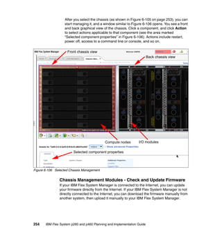 After you select the chassis (as shown in Figure 6-105 on page 253), you can
start managing it, and a window similar to Figure 6-106 opens. You see a front
and back graphical view of the chassis. Click a component, and click Action
to select actions applicable to that component (see the area marked
“Selected component properties” in Figure 6-106). Actions include restart,
power off, access to a command line or console, and so on.
Front chassis view
Back chassis view

Compute nodes

I/O modules

Selected component properties

Figure 6-106 Selected Chassis Management

Chassis Management Modules - Check and Update Firmware
If your IBM Flex System Manager is connected to the Internet, you can update
your firmware directly from the Internet. If your IBM Flex System Manager is not
directly connected to the Internet, you can download the firmware manually from
another system, then upload it manually to your IBM Flex System Manager.

254

IBM Flex System p260 and p460 Planning and Implementation Guide

 