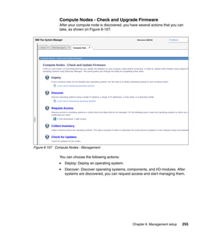 Compute Nodes - Check and Upgrade Firmware
After your compute node is discovered, you have several actions that you can
take, as shown on Figure 6-107.

Figure 6-107 Compute Nodes - Management

You can choose the following actions:
Deploy: Deploy an operating system.
Discover: Discover operating systems, components, and I/O modules. After
systems are discovered, you can request access and start managing them.

Chapter 6. Management setup

255

 