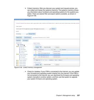 Collect inventory: After you discover your system and request access, you
can collect and review the systems inventory. The systems inventory shows
you information about hardware and operating systems for the systems you
select. There are several filter and export options available, as shown in
Figure 6-109.

Figure 6-109 Collect inventory management

Check for Updates: If your FSM is connected to the Internet, you can update
your firmware and operating system directly from the Internet. If the FSM is
not connected to the Internet, you can download the firmware and operating
system manually to another system, and then use that system to upgrade
your system firmware and operating system.

Chapter 6. Management setup

257

 