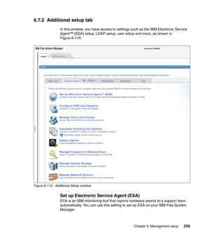 6.7.2 Additional setup tab
In this window, you have access to settings such as the IBM Electronic Service
Agent™ (ESA) setup, LDAP setup, user setup and more, as shown in
Figure 6-110.

Figure 6-110 Additional Setup window

Set up Electronic Service Agent (ESA)
ESA is an IBM monitoring tool that reports hardware events to a support team
automatically. You can use this setting to set up ESA on your IBM Flex System
Manager.

Chapter 6. Management setup

259

 