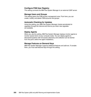 Configure FSM User Registry
This setting connects the IBM Flex System Manager to an external LDAP server.

Manage Users and Groups
This setting opens the FSM access management area. From here, you can
create, modify, and delete FSM accounts and groups.

Automatic Checking for Updates
Using this setting, your IBM Flex System Manager checks periodically for
upgrades through the Internet and informs you when new upgrades
are available.

Deploy Agents
When you use this setting, IBM Flex System Manager deploys monitor agents to
monitor several items of your compute nodes. You can deploy agents to
discovered systems with full access (discovery and collection can be started
from this point, before the agent installation).

Manage Features on Demand Keys
IBM Flex System Manager supports additional features and add-ons. To enable
them, you must add features keys through this setting.

260

IBM Flex System p260 and p460 Planning and Implementation Guide

 