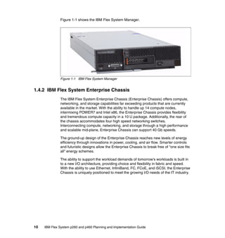 Figure 1-1 shows the IBM Flex System Manager.

Figure 1-1 IBM Flex System Manager

1.4.2 IBM Flex System Enterprise Chassis
The IBM Flex System Enterprise Chassis (Enterprise Chassis) offers compute,
networking, and storage capabilities far exceeding products that are currently
available in the market. With the ability to handle up 14 compute nodes,
intermixing POWER7 and Intel x86, the Enterprise Chassis provides flexibility
and tremendous compute capacity in a 10 U package. Additionally, the rear of
the chassis accommodates four high speed networking switches.
Interconnecting compute, networking, and storage through a high performance
and scalable mid-plane, Enterprise Chassis can support 40 Gb speeds.
The ground-up design of the Enterprise Chassis reaches new levels of energy
efficiency through innovations in power, cooling, and air flow. Smarter controls
and futuristic designs allow the Enterprise Chassis to break free of “one size fits
all” energy schemes.
The ability to support the workload demands of tomorrow’s workloads is built in
to a new I/O architecture, providing choice and flexibility in fabric and speed.
With the ability to use Ethernet, InfiniBand, FC, FCoE, and iSCSI, the Enterprise
Chassis is uniquely positioned to meet the growing I/O needs of the IT industry.

10

IBM Flex System p260 and p460 Planning and Implementation Guide

 