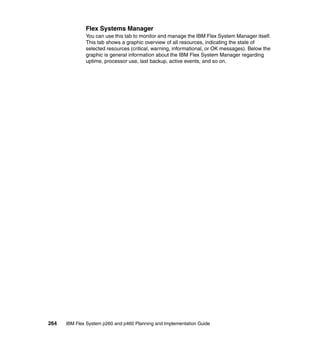 Flex Systems Manager
You can use this tab to monitor and manage the IBM Flex System Manager itself.
This tab shows a graphic overview of all resources, indicating the state of
selected resources (critical, warning, informational, or OK messages). Below the
graphic is general information about the IBM Flex System Manager regarding
uptime, processor use, last backup, active events, and so on.

264

IBM Flex System p260 and p460 Planning and Implementation Guide

 