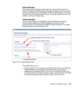 Status Manager
This window shows a tactical overview with a pie chart of all resources and
systems managed by IBM Flex System Manager, dividing the chart into critical,
warning, informational, and OK statuses. As with the other plug-ins, it has quick
access menus for frequently used functions, for example, health summary, view
problems, monitors, and event logs.

Update Manager
One of the main features of the IBM Flex System Manager is the ability to
perform system upgrades and software upgrades on all systems and
components that are managed by the IBM Flex System Manager. The Update
Manager window is shown in Figure 6-116.

1. Acquire updates, from Internet or local
2. Show and install updates

4. Quick access
3. Compliance policies
Figure 6-116 Update Manager window

The available features are:
Acquire updates: If your machine is connected to the Internet, your IBM Flex
System Manager can automatically download firmware and software
upgrades for its managed systems. If you do not have Internet access, you
can download them manually to another system, and upload them to the IBM
Flex System Manager using a USB stick, a DVD, TFTP, and so on.

Chapter 6. Management setup

267

 