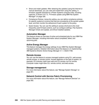 Show and install updates: After obtaining the updates (using the Internet or
manual download), you can view and install them using this setting. A
firmware upgrade example for a Power Systems compute node, including
captures, is shown in 8.1.5, “Firmware update using IBM Flex System
Manager” on page 328.
Compliance Policies: Using this setting, you can define compliance policies
for specific systems to ensure that they are consistently at the wanted update
level, and then monitor the adherence of each system to the policy.
Quick Access: You can use this setting to access shortcuts to the most
frequently used firmware actions, such as configure settings, Flex Systems
Manager Check and Update, and Show Installed Updates.

Automation Manager
This feature shows an overview of active and scheduled jobs for your IBM Flex
System Manager, including information about completed, failed, and
upcoming jobs.

Active Energy Manager
This feature manages the energy settings of your IBM Flex System Manager
managed systems. Detailed information about this feature is in Implementing
IBM Systems Director Active Energy Manager 4.1.1, SG24-7780.

Remote Access
You can use this feature to access managed systems using CLI, web access,
remote access, or remote control. Access depends on the type of system, for
example, I/O modules might have web and CLI access, but not remote.
Computer nodes might have CLI, remote control, and web access.

Storage management
For more information about this feature, see “Manage System Storage” on
page 261.

Network Control with Service Fabric Provisioning
For more information about this feature, see “Manage Network Devices” on
page 262.

268

IBM Flex System p260 and p460 Planning and Implementation Guide

 
