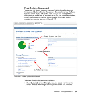 Power Systems Management
You can use this feature to assume the role of the Hardware Management
Consoles and Systems Director Management Consoles to manage the Power
Systems servers in your data center. From here you can create partitions,
manage virtual servers, set up dual VIOS in an IBM Flex System environment,
and access features, such as live partition mobility. The Power System
management overview is shown in Figure 6-117.

1. Power Systems overview

3. Quick access menu

2. Platform overview

Figure 6-117 Power Systems Management

The Power Systems Management options are:
Power Systems Overview: This option shows a tactical overview of the
various states of the managed Power Systems servers and partitions.

Chapter 6. Management setup

269

 