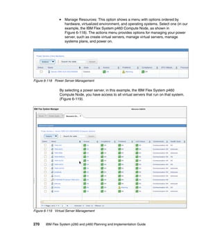 Manage Resources: This option shows a menu with options ordered by
hardware, virtualized environment, and operating systems. Select one (in our
example, the IBM Flex System p460 Compute Node, as shown in
Figure 6-118). The actions menu provides options for managing your power
server, such as create virtual servers, manage virtual servers, manage
systems plans, and power on.

Figure 6-118 Power Server Management

By selecting a power server, in this example, the IBM Flex System p460
Compute Node, you have access to all virtual servers that run on that system.
(Figure 6-119).

Figure 6-119 Virtual Server Management

270

IBM Flex System p260 and p460 Planning and Implementation Guide

 