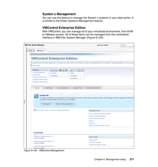 System z Management
You can use this feature to manage the System z systems in your data center. It
is similar to the Power Systems Management feature.

VMControl Enterprise Edition
With VMControl, you can manage all of your virtualized environment, from KVM
to VMware servers. All of these items can be managed from this centralized
interface in IBM Flex System Manager (Figure 6-120).

Figure 6-120 VMControl Management

Chapter 6. Management setup

271

 