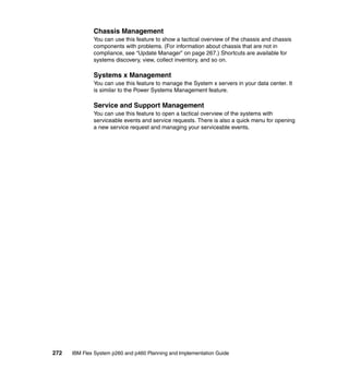 Chassis Management
You can use this feature to show a tactical overview of the chassis and chassis
components with problems. (For information about chassis that are not in
compliance, see “Update Manager” on page 267.) Shortcuts are available for
systems discovery, view, collect inventory, and so on.

Systems x Management
You can use this feature to manage the System x servers in your data center. It
is similar to the Power Systems Management feature.

Service and Support Management
You can use this feature to open a tactical overview of the systems with
serviceable events and service requests. There is also a quick menu for opening
a new service request and managing your serviceable events.

272

IBM Flex System p260 and p460 Planning and Implementation Guide

 