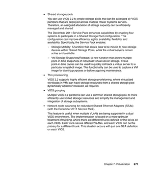 Shared storage pools
You can use VIOS 2.2 to create storage pools that can be accessed by VIOS
partitions that are deployed across multiple Power Systems servers.
Therefore, an assigned allocation of storage capacity can be efficiently
managed and shared.
The December 2011 Service Pack enhances capabilities by enabling four
systems to participate in a Shared Storage Pool configuration. This
configuration can improve efficiency, agility, scalability, flexibility, and
availability. Specifically, the Service Pack enables:
– Storage Mobility: A function that allows data to be moved to new storage
devices within Shared Storage Pools, while the virtual servers remain
active and available.
– VM Storage Snapshots/Rollback: A new function that allows multiple
point-in-time snapshots of individual virtual server storage. These
point-in-time copies can be used to quickly roll back a virtual server to a
particular snapshot image. This functionality can be used to capture a VM
image for cloning purposes or before applying maintenance.
Thin provisioning
VIOS 2.2 supports highly efficient storage provisioning, where virtualized
workloads in VMs can have storage resources from a shared storage pool
dynamically added or released, as required.
VIOS grouping
Multiple VIOS 2.2 partitions can use a common shared storage pool to more
efficiently use limited storage resources and simplify the management and
integration of storage subsystems.
Network node balancing for redundant Shared Ethernet Adapters (SEAs)
(with the December 2011 Service Pack).
This feature is useful when multiple VLANs are being supported in a dual
VIOS environment. The implementation is based on a more granular
treatment of trunking, where there are different trunks defined for the SEAs on
each VIOS. Each trunk serves different VLANs, and each VIOS can be the
primary for a different trunk. This situation occurs with just one SEA definition
on each VIOS.

Chapter 7. Virtualization

277

 