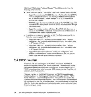 IBM PowerVM Workload Partitions Manager™ for AIX Version 2.2 has the
following enhancements:
When used with AIX V6.1 Technology Level 6, the following support applies:
– Support for exporting a VIOS SCSI disk into a Workload Partition (WPAR).
There is compatibility analysis and mobility of WPARs with VIOS SCSI
disk. In addition to Fibre Channel devices, VIOS SCSI disks can be
exported into a WPAR.
– WPAR Manager Command-Line Interface (CLI). The WPAR Manager CLI
allows federated management of WPARs across multiple systems through
the command line.
– Support for workload partition definitions. The WPAR definitions can be
preserved after WPARs are deleted. These definitions can be deployed at
a later time to any WPAR-capable system.
In addition to the features supported on AIX V6.1 Technology Level 6, the
following features apply to AIX V7.1:
– Support for AIX 5L V5.2 Workload Partitions for AIX V7.1. Lifecycle
management and mobility enablement for AIX 5L V5.2 Technology Level
10 SP8 Version WPARs.
– Support for AIX 5L V5.3 Workload Partitions for AIX V7.1. Lifecycle
management and mobility enablement for AIX 5L V5.3 Technology Level
12 SP4 Version WPARs.
– Support for trusted kernel extension loading and configuration from
WPARs. Enables exporting a list of kernel extensions that can then be
loaded inside a WPAR, while maintaining isolation.

7.1.2 POWER Hypervisor
Combined with features designed for POWER7 processors, the POWER
Hypervisor delivers functions that enable capabilities. These functions include
dedicated processor partitioning, Micro-Partitioning, virtual processors, IEEE
VLAN-compatible virtual switches, virtual SCSI adapters, virtual Fibre Channel
adapters, and virtual consoles.
The user interface for the POWER Hypervisor on POWER based blades is
traditionally based on the Integrated Virtualization Manager. With the PS700
family of blades, a second method of systems management is available: the
Systems Director Management Console. A new user interface is introduced with
the introduction of IBM Flex System Manager. This chapter focuses on using the
IBM Flex System Manager for most configuration tasks performed on the Power
Systems compute nodes.

278

IBM Flex System p260 and p460 Planning and Implementation Guide

 
