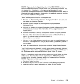 POWER Hypervisor technology is integrated with all IBM POWER servers,
including the Power Systems compute nodes. The hypervisor orchestrates and
manages system virtualization, including creating logical partitions and
dynamically moving resources across multiple operating environments. POWER
Hypervisor is a basic component of the system firmware that is layered between
the hardware and the operating system.
The POWER Hypervisor has the following features:
Provides an abstraction layer between the physical hardware resources and
the logical partitions that use them
Enforces partition integrity by providing a security layer between
logical partitions
Controls the dispatch of virtual processors to physical processors and saves
and restores all processor state information during a logical processor
context switch
Controls hardware I/O interrupt management facilities for logical partitions
Provides virtual Ethernet switches between logical partitions that help to
reduce the need for physical Ethernet adapters for
interpartition communication
Monitors the service processor and performs a reset or reload if it detects the
loss of the service processor, notifying the operating system if the problem is
not corrected
Uses Micro-Partitioning to allow multiple instances of the operating system
The POWER Hypervisor is always installed and activated, regardless of system
configuration. It does not own any physical I/O devices; all physical I/O devices in
the system are owned by logical partitions or by the Virtual I/O Server.
Memory is required to support the resource assignment to the logical partitions
on the server. The amount of memory required by the POWER Hypervisor
firmware varies according to several factors. The following factors influence
POWER Hypervisor memory requirements:
Number of logical partitions
Number of physical and virtual I/O devices used by the logical partitions
Maximum memory values specified in the logical partition profiles

Chapter 7. Virtualization

279

 