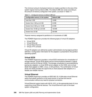 The minimum amount of physical memory to create a partition is the size of the
system logical memory block (LMB). The default LMB size varies according to
the amount of memory configured in the system, as shown in Table 7-1.
Table 7-1 Configured memory-to-default LMB size
Configurable memory in the system

Default LMB

Less than 4 GB

16 MB

Greater than 4 GB up to 8 GB

32 MB

Greater than 8 GB up to 16 GB

64 MB

Greater than 16 GB up to 32 GB

128 MB

Greater than 32 GB

256 MB

Physical memory assigned to partitions is in increments of LMB.
The POWER Hypervisor provides the following types of virtual I/O adapters:
Virtual SCSI
Virtual Ethernet
Virtual Fibre Channel
Virtual (TTY) console
Virtual I/O adapters are defined by system administrators during logical partition
definition. Configuration information for the adapters is presented to the partition
operating system.

Virtual SCSI
The POWER Hypervisor provides a virtual SCSI mechanism for virtualization of
storage devices. Virtual SCSI allows secure communications between a logical
partition and the I/O Server (VIOS). The storage virtualization is accomplished by
pairing two adapters: a virtual SCSI server adapter on the VIOS, and a virtual
SCSI client adapter on IBM i, Linux, or AIX partitions. The combination of Virtual
SCSI and VIOS provides the opportunity to share physical disk adapters in a
flexible and reliable manner.

Virtual Ethernet
The POWER Hypervisor provides an IEEE 802.1Q, VLAN-style virtual Ethernet
switch that allows partitions on the same server to use fast and secure
communication without any need for physical connection.
Virtual Ethernet support starts with AIX 5L V5.3, or the appropriate level of Linux
supporting virtual Ethernet devices. The virtual Ethernet is part of the base
system configuration.

280

IBM Flex System p260 and p460 Planning and Implementation Guide

 