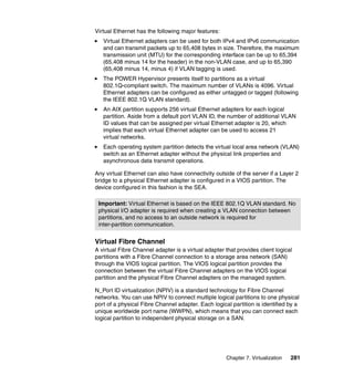 Virtual Ethernet has the following major features:
Virtual Ethernet adapters can be used for both IPv4 and IPv6 communication
and can transmit packets up to 65,408 bytes in size. Therefore, the maximum
transmission unit (MTU) for the corresponding interface can be up to 65,394
(65,408 minus 14 for the header) in the non-VLAN case, and up to 65,390
(65,408 minus 14, minus 4) if VLAN tagging is used.
The POWER Hypervisor presents itself to partitions as a virtual
802.1Q-compliant switch. The maximum number of VLANs is 4096. Virtual
Ethernet adapters can be configured as either untagged or tagged (following
the IEEE 802.1Q VLAN standard).
An AIX partition supports 256 virtual Ethernet adapters for each logical
partition. Aside from a default port VLAN ID, the number of additional VLAN
ID values that can be assigned per virtual Ethernet adapter is 20, which
implies that each virtual Ethernet adapter can be used to access 21
virtual networks.
Each operating system partition detects the virtual local area network (VLAN)
switch as an Ethernet adapter without the physical link properties and
asynchronous data transmit operations.
Any virtual Ethernet can also have connectivity outside of the server if a Layer 2
bridge to a physical Ethernet adapter is configured in a VIOS partition. The
device configured in this fashion is the SEA.
Important: Virtual Ethernet is based on the IEEE 802.1Q VLAN standard. No
physical I/O adapter is required when creating a VLAN connection between
partitions, and no access to an outside network is required for
inter-partition communication.

Virtual Fibre Channel
A virtual Fibre Channel adapter is a virtual adapter that provides client logical
partitions with a Fibre Channel connection to a storage area network (SAN)
through the VIOS logical partition. The VIOS logical partition provides the
connection between the virtual Fibre Channel adapters on the VIOS logical
partition and the physical Fibre Channel adapters on the managed system.
N_Port ID virtualization (NPIV) is a standard technology for Fibre Channel
networks. You can use NPIV to connect multiple logical partitions to one physical
port of a physical Fibre Channel adapter. Each logical partition is identified by a
unique worldwide port name (WWPN), which means that you can connect each
logical partition to independent physical storage on a SAN.

Chapter 7. Virtualization

281

 