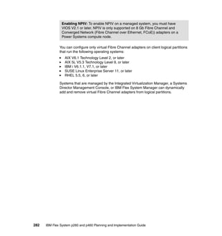 Enabling NPIV: To enable NPIV on a managed system, you must have
VIOS V2.1 or later. NPIV is only supported on 8 Gb Fibre Channel and
Converged Network (Fibre Channel over Ethernet, FCoE)) adapters on a
Power Systems compute node.
You can configure only virtual Fibre Channel adapters on client logical partitions
that run the following operating systems:
AIX V6.1 Technology Level 2, or later
AIX 5L V5.3 Technology Level 9, or later
IBM i V6.1.1, V7.1, or later
SUSE Linux Enterprise Server 11, or later
RHEL 5.5, 6, or later
Systems that are managed by the Integrated Virtualization Manager, a Systems
Director Management Console, or IBM Flex System Manager can dynamically
add and remove virtual Fibre Channel adapters from logical partitions.

282

IBM Flex System p260 and p460 Planning and Implementation Guide

 
