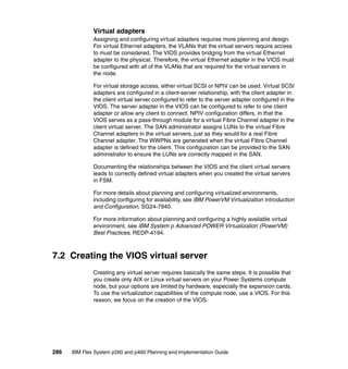 Virtual adapters
Assigning and configuring virtual adapters requires more planning and design.
For virtual Ethernet adapters, the VLANs that the virtual servers require access
to must be considered. The VIOS provides bridging from the virtual Ethernet
adapter to the physical. Therefore, the virtual Ethernet adapter in the VIOS must
be configured with all of the VLANs that are required for the virtual servers in
the node.
For virtual storage access, either virtual SCSI or NPIV can be used. Virtual SCSI
adapters are configured in a client-server relationship, with the client adapter in
the client virtual server configured to refer to the server adapter configured in the
VIOS. The server adapter in the VIOS can be configured to refer to one client
adapter or allow any client to connect. NPIV configuration differs, in that the
VIOS serves as a pass-through module for a virtual Fibre Channel adapter in the
client virtual server. The SAN administrator assigns LUNs to the virtual Fibre
Channel adapters in the virtual servers, just as they would for a real Fibre
Channel adapter. The WWPNs are generated when the virtual Fibre Channel
adapter is defined for the client. This configuration can be provided to the SAN
administrator to ensure the LUNs are correctly mapped in the SAN.
Documenting the relationships between the VIOS and the client virtual servers
leads to correctly defined virtual adapters when you created the virtual servers
in FSM.
For more details about planning and configuring virtualized environments,
including configuring for availability, see IBM PowerVM Virtualization Introduction
and Configuration, SG24-7940.
For more information about planning and configuring a highly available virtual
environment, see IBM System p Advanced POWER Virtualization (PowerVM)
Best Practices, REDP-4194.

7.2 Creating the VIOS virtual server
Creating any virtual server requires basically the same steps. It is possible that
you create only AIX or Linux virtual servers on your Power Systems compute
node, but your options are limited by hardware, especially the expansion cards.
To use the virtualization capabilities of the compute node, use a VIOS. For this
reason, we focus on the creation of the VIOS.

286

IBM Flex System p260 and p460 Planning and Implementation Guide

 