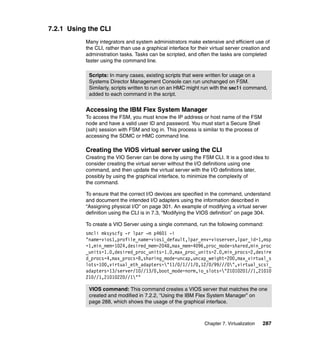 7.2.1 Using the CLI
Many integrators and system administrators make extensive and efficient use of
the CLI, rather than use a graphical interface for their virtual server creation and
administration tasks. Tasks can be scripted, and often the tasks are completed
faster using the command line.
Scripts: In many cases, existing scripts that were written for usage on a
Systems Director Management Console can run unchanged on FSM.
Similarly, scripts written to run on an HMC might run with the smcli command,
added to each command in the script.

Accessing the IBM Flex System Manager
To access the FSM, you must know the IP address or host name of the FSM
node and have a valid user ID and password. You must start a Secure Shell
(ssh) session with FSM and log in. This process is similar to the process of
accessing the SDMC or HMC command line.

Creating the VIOS virtual server using the CLI
Creating the VIO Server can be done by using the FSM CLI. It is a good idea to
consider creating the virtual server without the I/O definitions using one
command, and then update the virtual server with the I/O definitions later,
possibly by using the graphical interface, to minimize the complexity of
the command.
To ensure that the correct I/O devices are specified in the command, understand
and document the intended I/O adapters using the information described in
“Assigning physical I/O” on page 301. An example of modifying a virtual server
definition using the CLI is in 7.3, “Modifying the VIOS definition” on page 304.
To create a VIO Server using a single command, run the following command:
smcli mksyscfg -r lpar -m p4601 -i
"name=vios1,profile_name=vios1_default,lpar_env=vioserver,lpar_id=1,msp
=1,min_mem=1024,desired_mem=2048,max_mem=4096,proc_mode=shared,min_proc
_units=1.0,desired_proc_units=1.0,max_proc_units=2.0,min_procs=2,desire
d_procs=4,max_procs=8,sharing_mode=uncap,uncap_weight=200,max_virtual_s
lots=100,virtual_eth_adapters="11/0/1//1/0,12/0/99///0",virtual_scsi_
adapters=13/server/10//13/0,boot_mode=norm,io_slots="21010201//1,21010
210//1,21010220//1""
VIOS command: This command creates a VIOS server that matches the one
created and modified in 7.2.2, “Using the IBM Flex System Manager” on
page 288, which shows the usage of the graphical interface.

Chapter 7. Virtualization

287

 