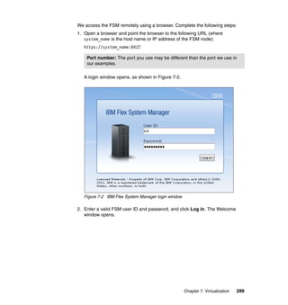 We access the FSM remotely using a browser. Complete the following steps:
1. Open a browser and point the browser to the following URL (where
system_name is the host name or IP address of the FSM node):
https://system_name:8422
Port number: The port you use may be different than the port we use in
our examples.
A login window opens, as shown in Figure 7-2.

Figure 7-2 IBM Flex System Manager login window

2. Enter a valid FSM user ID and password, and click Log in. The Welcome
window opens.

Chapter 7. Virtualization

289

 