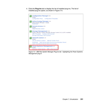4. Click the Plug-ins tab to display the list of installed plug-ins. The list of
installed plug-ins opens, as shown in Figure 7-4.

Figure 7-4 IBM Flex System Manager Plug-ins tab - highlighting the Power Systems
Management plug-in

Chapter 7. Virtualization

291

 