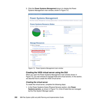 5. Click the Power Systems Management plug-in to display the Power
Systems Management main window, shown in Figure 7-5.

Figure 7-5 Power Systems Management main window

Creating the VIOS virtual server using the GUI
When you open the Power Systems Management main window shown in
Figure 7-5, you see choices to manage hosts and virtual servers. In this section,
we describe how to create the VIOS virtual server.

Creating the virtual server
To create the virtual server, complete the following steps:
1. In the Power Systems Hosts (Physical Servers) section, click Power
Systems servers, as shown in Figure 7-5. A list of hosts that are managed
by this Flex System Manager opens.

292

IBM Flex System p260 and p460 Planning and Implementation Guide

 