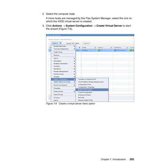 2. Select the compute node.
If more hosts are managed by this Flex System Manager, select the one on
which the VIOS virtual server is created.
3. Click Actions  System Configuration  Create Virtual Server to start
the wizard (Figure 7-6).

Figure 7-6 Create a virtual server menu option

Chapter 7. Virtualization

293

 