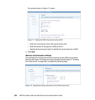 The window shown in Figure 7-7 opens.

Figure 7-7 Setting the VIOS virtual server name and ID

– Enter the virtual server name. We use the name vios1.
– Enter the server ID. We give our VIOS an ID of 1.
– Specify the Environment option to identify this environment as a VIOS.
4. Click Next.

Memory and processor settings
The next task is to choose the amount of memory for the VIOS virtual server.
Starting with Figure 7-8 (which you reach by performing the steps in “Creating
the virtual server” on page 292), complete the following steps.

Figure 7-8 Specify the memory information for the VIOS virtual server

294

IBM Flex System p260 and p460 Planning and Implementation Guide

 
