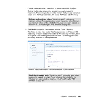 1. Change the value to reflect the amount of wanted memory in gigabytes.
Decimal fractions can be specified to assign memory in megabyte
increments. This memory is the amount of memory the hypervisor attempts to
assign when the VIOS is activated. We assign the VIOS 2 GB of memory.
Minimum and maximum values: You cannot specify minimum or
maximum settings. The value specified here is the wanted value. Minimum
and maximum values can be edited after the virtual servers are created, as
described in 7.3, “Modifying the VIOS definition” on page 304.
2. Click Next to proceed to the processor settings. Figure 7-9 opens.
We choose to make vios1 part of the shared processor pool. We want 1.0
processing units (one processor available for threads every timer tick), so we
must specify 10 in the Assigned processors field. This setting gives us 1.0
processing units and 10 virtual processors.

Figure 7-9 Setting the processor characteristics for the VIOS virtual server

Specifying processor units: You cannot specify processing units, either
uncapped or capped, or weight. These values can be edited after the
virtual servers are created, as described in 7.3, “Modifying the VIOS
definition” on page 304.

Chapter 7. Virtualization

295

 