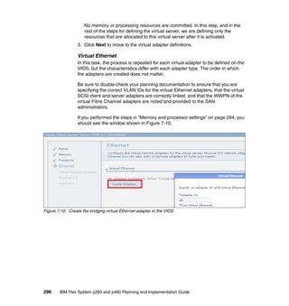 No memory or processing resources are committed. In this step, and in the
rest of the steps for defining the virtual server, we are defining only the
resources that are allocated to this virtual server after it is activated.
3. Click Next to move to the virtual adapter definitions.

Virtual Ethernet
In this task, the process is repeated for each virtual adapter to be defined on the
VIOS, but the characteristics differ with each adapter type. The order in which
the adapters are created does not matter.
Be sure to double-check your planning documentation to ensure that you are
specifying the correct VLAN IDs for the virtual Ethernet adapters, that the virtual
SCSI client and server adapters are correctly linked, and that the WWPN of the
virtual Fibre Channel adapters are noted and provided to the SAN
administrators.
If you performed the steps in “Memory and processor settings” on page 294, you
should see the window shown in Figure 7-10.

Figure 7-10 Create the bridging virtual Ethernet adapter in the VIOS

296

IBM Flex System p260 and p460 Planning and Implementation Guide

 