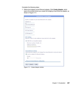 Complete the following steps:
1. Define the bridging virtual Ethernet adapter. Click Create Adapter, which
opens the window where you create the bridging virtual Ethernet adapter, as
shown in Figure 7-11.

Figure 7-11 Create Adapter window

Chapter 7. Virtualization

297

 