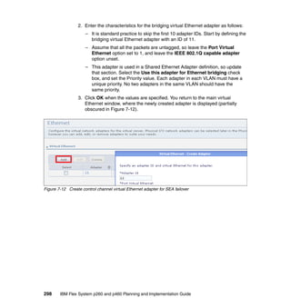 2. Enter the characteristics for the bridging virtual Ethernet adapter as follows:
– It is standard practice to skip the first 10 adapter IDs. Start by defining the
bridging virtual Ethernet adapter with an ID of 11.
– Assume that all the packets are untagged, so leave the Port Virtual
Ethernet option set to 1, and leave the IEEE 802.1Q capable adapter
option unset.
– This adapter is used in a Shared Ethernet Adapter definition, so update
that section. Select the Use this adapter for Ethernet bridging check
box, and set the Priority value. Each adapter in each VLAN must have a
unique priority. No two adapters in the same VLAN should have the
same priority.
3. Click OK when the values are specified. You return to the main virtual
Ethernet window, where the newly created adapter is displayed (partially
obscured in Figure 7-12).

Figure 7-12 Create control channel virtual Ethernet adapter for SEA failover

298

IBM Flex System p260 and p460 Planning and Implementation Guide

 
