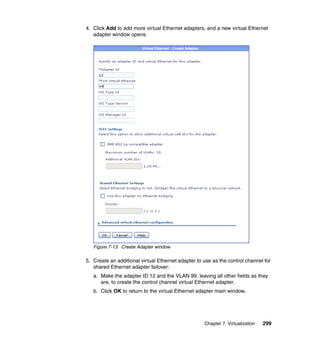 4. Click Add to add more virtual Ethernet adapters, and a new virtual Ethernet
adapter window opens.

Figure 7-13 Create Adapter window

5. Create an additional virtual Ethernet adapter to use as the control channel for
shared Ethernet adapter failover:
a. Make the adapter ID 12 and the VLAN 99, leaving all other fields as they
are, to create the control channel virtual Ethernet adapter.
b. Click OK to return to the virtual Ethernet adapter main window.

Chapter 7. Virtualization

299

 