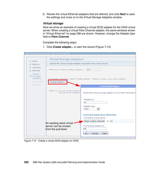 6. Review the virtual Ethernet adapters that are defined, and click Next to save
the settings and move on to the Virtual Storage Adapters window.

Virtual storage
Here we show an example of creating a virtual SCSI adapter for the VIOS virtual
server. When creating a virtual Fibre Channel adapter, the same windows shown
in “Virtual Ethernet” on page 296 are shown. However, change the Adapter type
field to Fibre Channel.
Complete the following steps:
1. Click Create adapter... to start the wizard (Figure 7-14).

An existing client virtual
server can be chosen
from the pull-down

Figure 7-14 Create a virtual SCSI adapter on VIOS

300

IBM Flex System p260 and p460 Planning and Implementation Guide

 