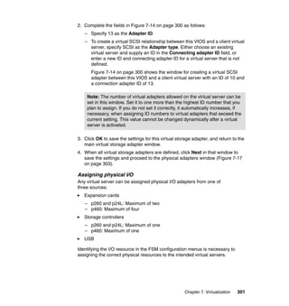 2. Complete the fields in Figure 7-14 on page 300 as follows:
– Specify 13 as the Adapter ID.
– To create a virtual SCSI relationship between this VIOS and a client virtual
server, specify SCSI as the Adapter type. Either choose an existing
virtual server and supply an ID in the Connecting adapter ID field, or
enter a new ID and connecting adapter ID for a virtual server that is not
defined.
Figure 7-14 on page 300 shows the window for creating a virtual SCSI
adapter between this VIOS and a client virtual server with an ID of 10 and
a connection adapter ID of 13.
Note: The number of virtual adapters allowed on the virtual server can be
set in this window. Set it to one more than the highest ID number that you
plan to assign. If you do not set it correctly, it automatically increases, if
necessary, when assigning ID numbers to virtual adapters that exceed the
current setting. This value cannot be changed dynamically after a virtual
server is activated.
3. Click OK to save the settings for this virtual storage adapter, and return to the
main virtual storage adapter window.
4. When all virtual storage adapters are defined, click Next in that window to
save the settings and proceed to the physical adapters window (Figure 7-17
on page 303).

Assigning physical I/O
Any virtual server can be assigned physical I/O adapters from one of
three sources:
Expansion cards
– p260 and p24L: Maximum of two
– p460: Maximum of four
Storage controllers
– p260 and p24L: Maximum of one
– p460: Maximum of one
USB
Identifying the I/O resource in the FSM configuration menus is necessary to
assigning the correct physical resources to the intended virtual servers.

Chapter 7. Virtualization

301

 