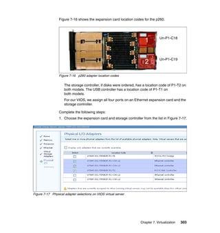 Figure 7-16 shows the expansion card location codes for the p260.

1

Un-P1-C18

2

Un-P1-C19

Figure 7-16 p260 adapter location codes

The storage controller, if disks were ordered, has a location code of P1-T2 on
both models. The USB controller has a location code of P1-T1 on
both models.
For our VIOS, we assign all four ports on an Ethernet expansion card and the
storage controller.
Complete the following steps:
1. Choose the expansion card and storage controller from the list in Figure 7-17.

Figure 7-17 Physical adapter selections on VIOS virtual server

Chapter 7. Virtualization

303

 
