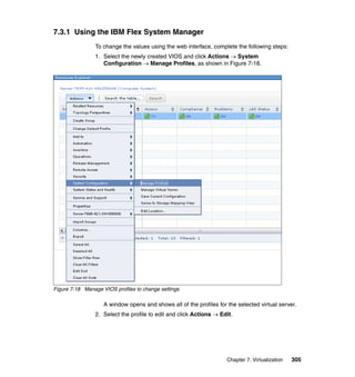 7.3.1 Using the IBM Flex System Manager
To change the values using the web interface, complete the following steps:
1. Select the newly created VIOS and click Actions  System
Configuration  Manage Profiles, as shown in Figure 7-18.

Figure 7-18 Manage VIOS profiles to change settings

A window opens and shows all of the profiles for the selected virtual server.
2. Select the profile to edit and click Actions  Edit.

Chapter 7. Virtualization

305

 