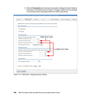 3. Click the Processors tab to access the processor settings that were made by
the wizard. The window shown in Figure 7-19 opens. Options can be changed
in this window to the values planned for the VIOS virtual server.

Might be too small

Might be too large

Figure 7-19 VIOS profile - changing processor settings

306

IBM Flex System p260 and p460 Planning and Implementation Guide

 