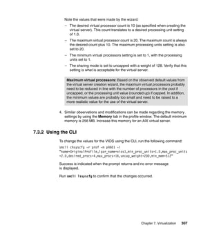 Note the values that were made by the wizard:
– The desired virtual processor count is 10 (as specified when creating the
virtual server). This count translates to a desired processing unit setting
of 1.0.
– The maximum virtual processor count is 20. The maximum count is always
the desired count plus 10. The maximum processing units setting is also
set to 20.
– The minimum virtual processors setting is set to 1, with the processing
units set to 1.
– The sharing mode is set to uncapped with a weight of 128. Verify that this
setting is what is acceptable for the virtual server.
Maximum virtual processors: Based on the observed default values from
the virtual server creation wizard, the maximum virtual processors probably
need to be reduced in line with the number of processors in the pool if
uncapped, or the processing unit value (rounded up) if capped. In addition,
the minimum values are probably too small and need to be raised to a
more realistic value for the use of the virtual server.
4. Similar observations and modifications can be made regarding the memory
settings by using the Memory tab in the profile window. The default minimum
memory is 256 MB. Increase this memory for an AIX virtual server.

7.3.2 Using the CLI
To change the values for the VIOS using the CLI, run the following command:
smcli chsyscfg -r prof -m p4601 -i
“name=OriginalProfile,lpar_name=vios1,min_proc_units=1.0,max_proc_units
=2.0,desired_procs=4,max_procs=16,uncap_weight=200,min_mem=512”
Success is indicated when the prompt returns and no error message
is displayed.
Run smcli lssyscfg to confirm that the changes occurred.

Chapter 7. Virtualization

307

 