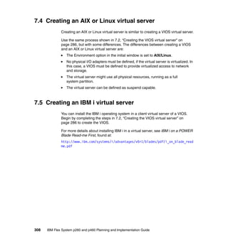 7.4 Creating an AIX or Linux virtual server
Creating an AIX or Linux virtual server is similar to creating a VIOS virtual server.
Use the same process shown in 7.2, “Creating the VIOS virtual server” on
page 286, but with some differences. The differences between creating a VIOS
and an AIX or Linux virtual server are:
The Environment option in the initial window is set to AIX/Linux.
No physical I/O adapters must be defined, if the virtual server is virtualized. In
this case, a VIOS must be defined to provide virtualized access to network
and storage.
The virtual server might use all physical resources, running as a full
system partition.
The virtual server can be defined as suspend capable.

7.5 Creating an IBM i virtual server
You can install the IBM i operating system in a client virtual server of a VIOS.
Begin by completing the steps in 7.2, “Creating the VIOS virtual server” on
page 286 to create the VIOS.
For more details about installing IBM i in a virtual server, see IBM i on a POWER
Blade Read-me First, found at:
http://www.ibm.com/systems/i/advantages/v6r1/blades/pdf/i_on_blade_read
me.pdf

308

IBM Flex System p260 and p460 Planning and Implementation Guide

 