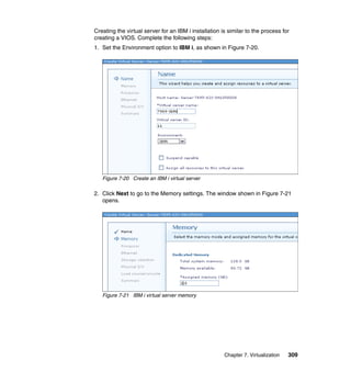 Creating the virtual server for an IBM i installation is similar to the process for
creating a VIOS. Complete the following steps:
1. Set the Environment option to IBM i, as shown in Figure 7-20.

Figure 7-20 Create an IBM i virtual server

2. Click Next to go to the Memory settings. The window shown in Figure 7-21
opens.

Figure 7-21 IBM i virtual server memory

Chapter 7. Virtualization

309

 