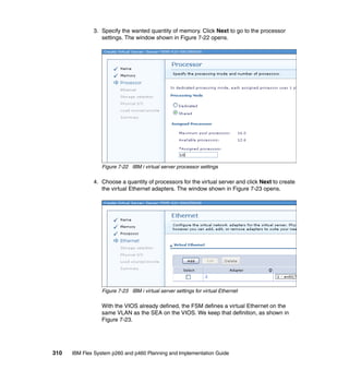 3. Specify the wanted quantity of memory. Click Next to go to the processor
settings. The window shown in Figure 7-22 opens.

Figure 7-22 IBM i virtual server processor settings

4. Choose a quantity of processors for the virtual server and click Next to create
the virtual Ethernet adapters. The window shown in Figure 7-23 opens.

Figure 7-23 IBM i virtual server settings for virtual Ethernet

With the VIOS already defined, the FSM defines a virtual Ethernet on the
same VLAN as the SEA on the VIOS. We keep that definition, as shown in
Figure 7-23.

310

IBM Flex System p260 and p460 Planning and Implementation Guide

 