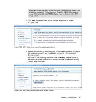 Important: These steps are critical, because the IBM i virtual server must
be defined to use only virtual resources through a VIOS. At the least, a
virtual Ethernet and a virtual SCSI adapter must be defined in the IBM i
virtual server.
5. Click Next to proceed to the Virtual Storage definitions, as shown
in Figure 7-24.

Figure 7-24 IBM i virtual server manual virtual storage definition

6. Indicate that you do not want automatic virtual storage definition (configure
the adapters manually), and click Next to proceed to the main Virtual
Storage window.
Because no virtual storage adapters exist, the Create Adapter option is
displayed, as shown in Figure 7-25. If virtual storage adapters are already
created, they are shown.

Figure 7-25 IBM I virtual server create virtual storage adapter

Chapter 7. Virtualization

311

 