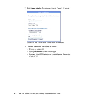 7. Click Create Adapter. The window shown in Figure 7-26 opens.

Figure 7-26 IBM i virtual server - create virtual SCSI adapter

8. Complete the fields in this window as follows:
– Choose an adapter ID.
– Specify SCSI Client for the adapter type.
– Specify a virtual SCSI adapter on the VIOS as the Connecting
virtual server.

312

IBM Flex System p260 and p460 Planning and Implementation Guide

 