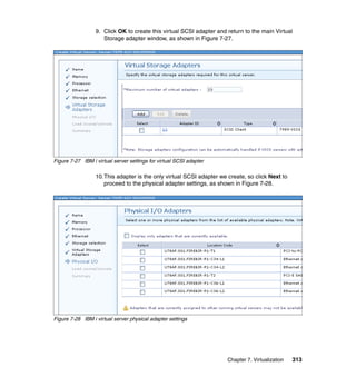 9. Click OK to create this virtual SCSI adapter and return to the main Virtual
Storage adapter window, as shown in Figure 7-27.

Figure 7-27 IBM i virtual server settings for virtual SCSI adapter

10.This adapter is the only virtual SCSI adapter we create, so click Next to
proceed to the physical adapter settings, as shown in Figure 7-28.

Figure 7-28 IBM i virtual server physical adapter settings

Chapter 7. Virtualization

313

 