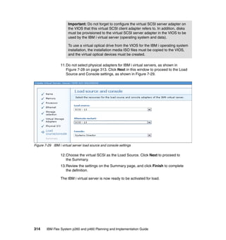 Important: Do not forget to configure the virtual SCSI server adapter on
the VIOS that this virtual SCSI client adapter refers to. In addition, disks
must be provisioned to the virtual SCSI server adapter in the VIOS to be
used by the IBM i virtual server (operating system and data).
To use a virtual optical drive from the VIOS for the IBM i operating system
installation, the installation media ISO files must be copied to the VIOS,
and the virtual optical devices must be created.
11.Do not select physical adapters for IBM i virtual servers, as shown in
Figure 7-28 on page 313. Click Next in this window to proceed to the Load
Source and Console settings, as shown in Figure 7-29.

Figure 7-29 IBM i virtual server load source and console settings

12.Choose the virtual SCSI as the Load Source. Click Next to proceed to
the Summary.
13.Review the settings on the Summary page, and click Finish to complete
the definition.
The IBM i virtual server is now ready to be activated for load.

314

IBM Flex System p260 and p460 Planning and Implementation Guide

 