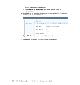 – Set the Environment to AIX/Linux.
– Select Assign all resources to this virtual server. This is the
key selection.
2. Click Next. All the resources are assigned to this virtual server. The Summary
window opens, as shown in Figure 7-31.

Figure 7-31 Summary window when creating full node server

3. Click Finish to complete the creation of the single partition.

316

IBM Flex System p260 and p460 Planning and Implementation Guide

 
