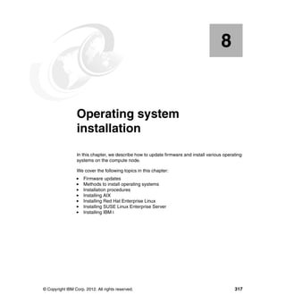 8

Chapter 8.

Operating system
installation
In this chapter, we describe how to update firmware and install various operating
systems on the compute node.
We cover the following topics in this chapter:
Firmware updates
Methods to install operating systems
Installation procedures
Installing AIX
Installing Red Hat Enterprise Linux
Installing SUSE Linux Enterprise Server
Installing IBM i

© Copyright IBM Corp. 2012. All rights reserved.

317

 